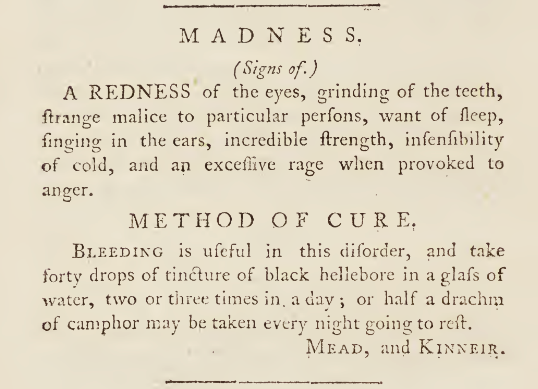 Quote reads: "Madness (signs of.) A redness of the eyes, grinding of the teeth, strange malice to particular persons, want of sleep, singing in the ears, incredible strength, insensibility of cold, and an excessive rage when provokes to anger. Method of Cure. Bleeding is useful in this disorder, and take forty drops of tincture of black hellebore in a glass of water, two or three times in a day; or half a drachm of camphor may be taken every night before going to rest. Mead, and Kinneir."